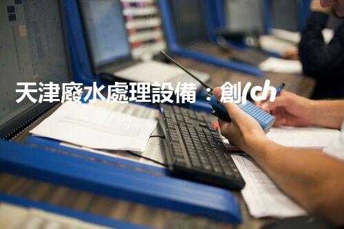 天津廢水處理設備：創(chuàng)新技術助力環(huán)保，譜寫城市發(fā)展新篇章！